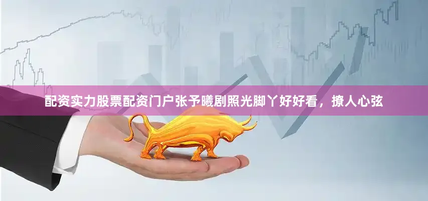 配资实力股票配资门户张予曦剧照光脚丫好好看，撩人心弦