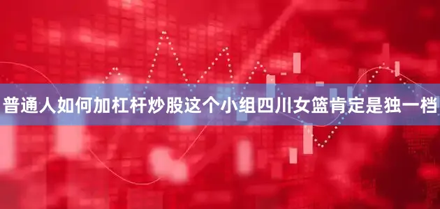 普通人如何加杠杆炒股这个小组四川女篮肯定是独一档