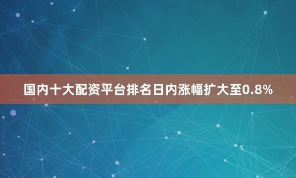 国内十大配资平台排名日内涨幅扩大至0.8%