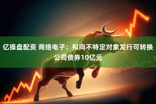 亿操盘配资 商络电子:拟向不特定对象发行可转换公司债券10亿元