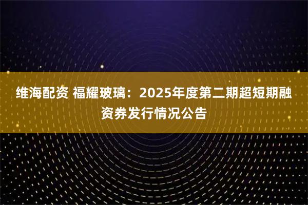 维海配资 福耀玻璃：2025年度第二期超短期融资券发行情况公告