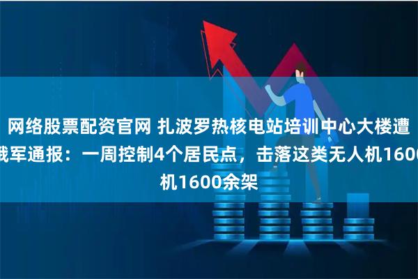 网络股票配资官网 扎波罗热核电站培训中心大楼遭袭！俄军通报：一周控制4个居民点，击落这类无人机1600余架