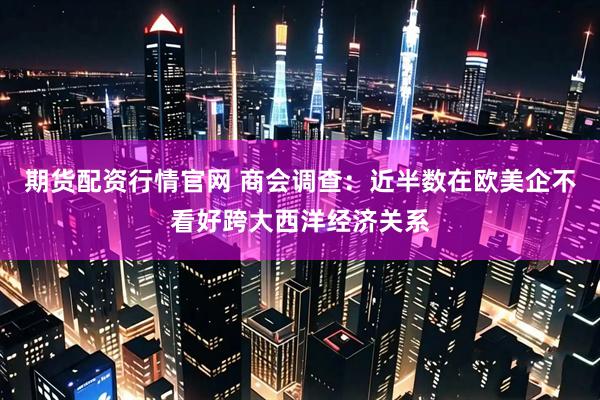 期货配资行情官网 商会调查：近半数在欧美企不看好跨大西洋经济关系
