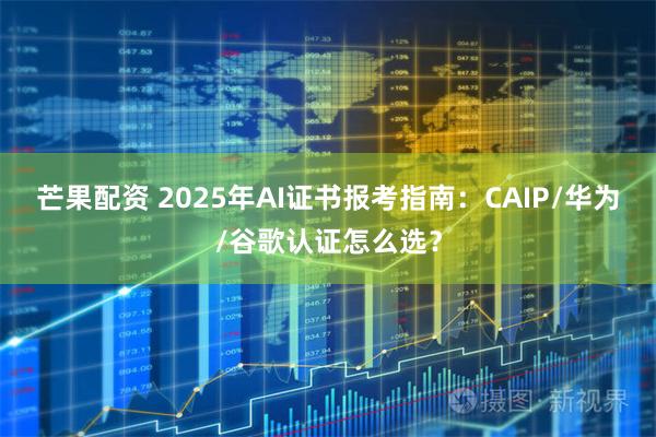 芒果配资 2025年AI证书报考指南：CAIP/华为/谷歌认证怎么选？