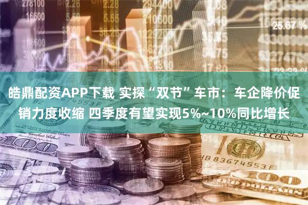 皓鼎配资APP下载 实探“双节”车市：车企降价促销力度收缩 四季度有望实现5%~10%同比增长