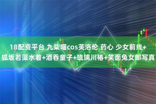 18配资平台 九柒喵cos芙洛伦 药心 少女前线+狐坂若藻水着+酒吞童子+琉璃川椿+笑面兔女郎写真