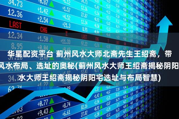 华星配资平台 蓟州风水大师北斋先生王绍斋，带您了解蓟州阴阳宅风水布局、选址的奥秘(蓟州风水大师王绍斋揭秘阴阳宅选址与布局智慧)