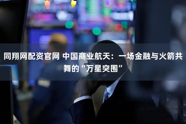 同翔网配资官网 中国商业航天：一场金融与火箭共舞的“万星突围”