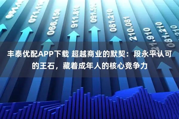 丰泰优配APP下载 超越商业的默契：段永平认可的王石，藏着成年人的核心竞争力