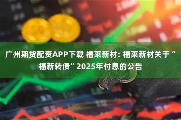 广州期货配资APP下载 福莱新材: 福莱新材关于“福新转债”2025年付息的公告
