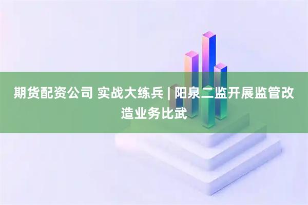 期货配资公司 实战大练兵 | 阳泉二监开展监管改造业务比武