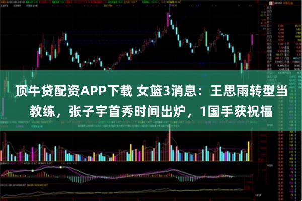 顶牛贷配资APP下载 女篮3消息：王思雨转型当教练，张子宇首秀时间出炉，1国手获祝福