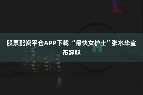 股票配资平仓APP下载 “最快女护士”张水华宣布辞职