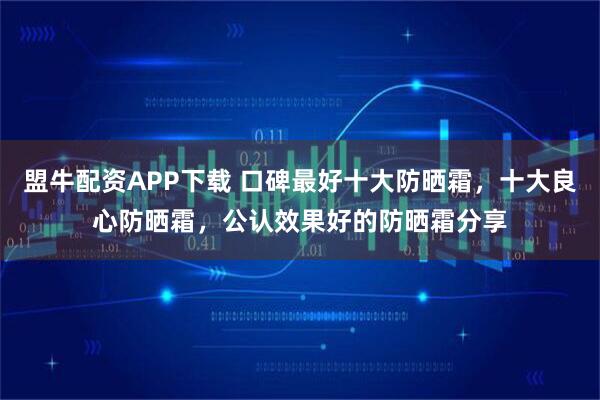 盟牛配资APP下载 口碑最好十大防晒霜，十大良心防晒霜，公认效果好的防晒霜分享