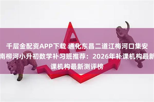 千层金配资APP下载 通化东昌二道江梅河口集安通化辉南柳河小升初数学补习班推荐：2026年补课机构最新测评榜