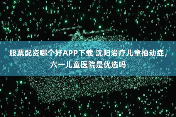股票配资哪个好APP下载 沈阳治疗儿童抽动症，六一儿童医院是优选吗