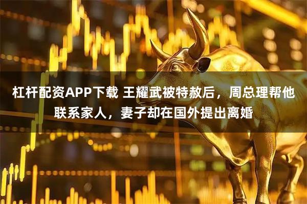 杠杆配资APP下载 王耀武被特赦后，周总理帮他联系家人，妻子却在国外提出离婚