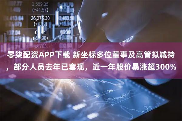 零柒配资APP下载 新坐标多位董事及高管拟减持，部分人员去年已套现，近一年股价暴涨超300%
