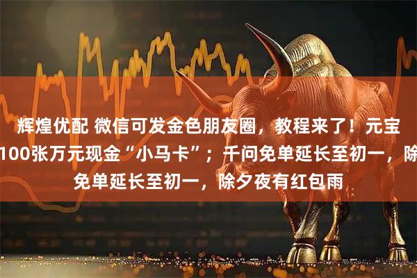 辉煌优配 微信可发金色朋友圈，教程来了！元宝宣布除夕追加100张万元现金“小马卡”；千问免单延长至初一，除夕夜有红包雨