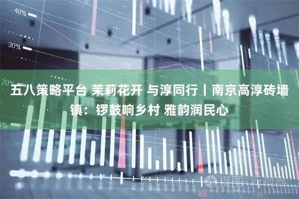 五八策略平台 茉莉花开 与淳同行丨南京高淳砖墙镇：锣鼓响乡村 雅韵润民心