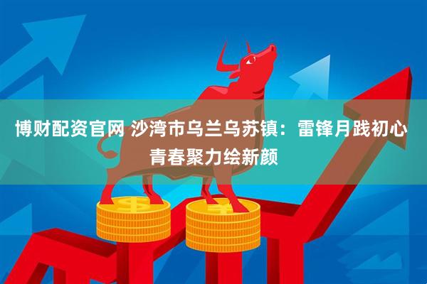 博财配资官网 沙湾市乌兰乌苏镇：雷锋月践初心 青春聚力绘新颜