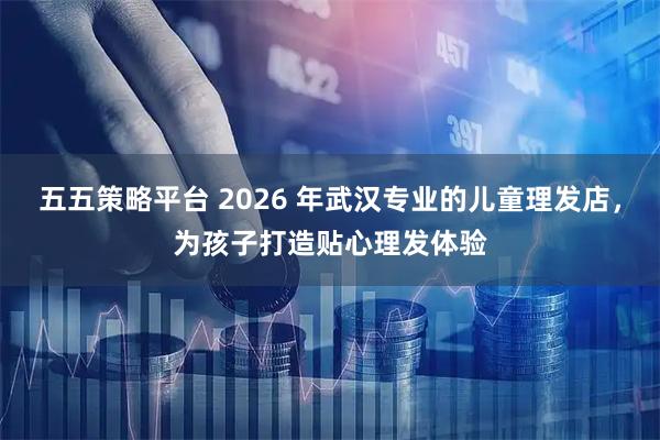 五五策略平台 2026 年武汉专业的儿童理发店，为孩子打造贴心理发体验