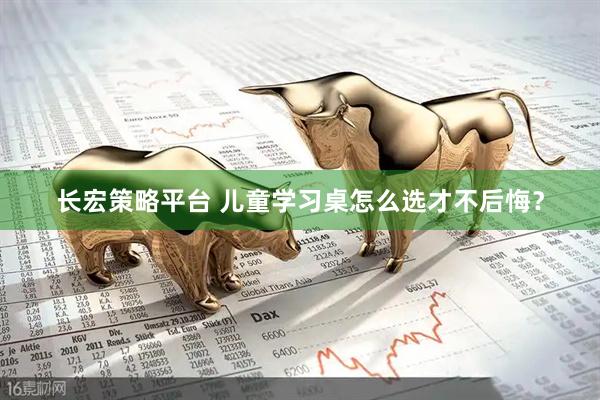 长宏策略平台 儿童学习桌怎么选才不后悔？