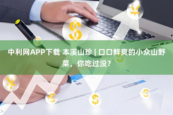 中利网APP下载 本溪山珍 | 口口鲜爽的小众山野菜，你吃过没？