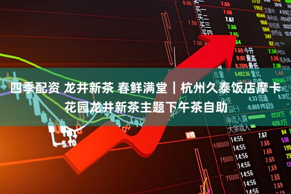 四季配资 龙井新茶 春鲜满堂｜杭州久泰饭店摩卡花园龙井新茶主题下午茶自助