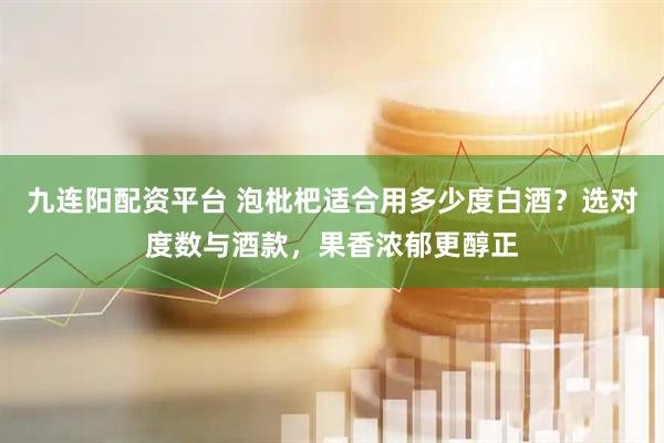 九连阳配资平台 泡枇杷适合用多少度白酒？选对度数与酒款，果香浓郁更醇正