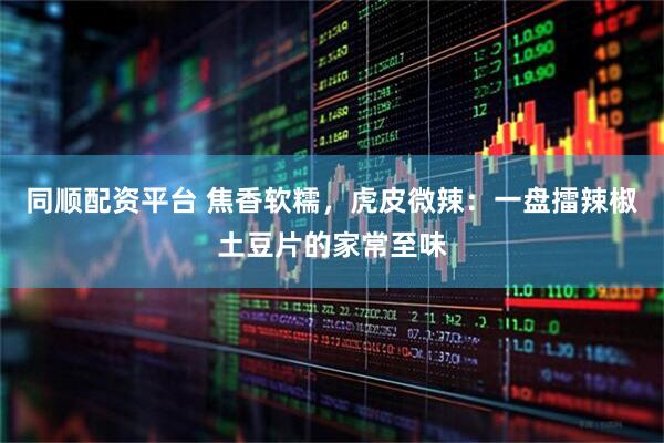 同顺配资平台 焦香软糯,虎皮微辣:一盘擂辣椒土豆片的家常至味