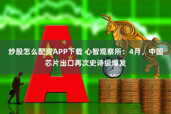 炒股怎么配资APP下载 心智观察所：4月，中国芯片出口再次史诗级爆发